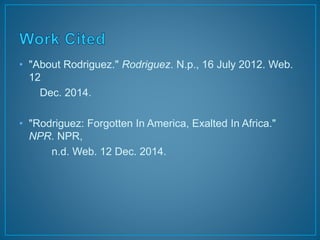 • "About Rodriguez." Rodriguez. N.p., 16 July 2012. Web. 
12 
Dec. 2014. 
• "Rodriguez: Forgotten In America, Exalted In Africa." 
NPR. NPR, 
n.d. Web. 12 Dec. 2014. 

