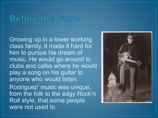 Growing up in a lower working 
class family, it made it hard for 
him to pursue his dream of 
music. He would go around to 
clubs and cafes where he would 
play a song on his guitar to 
anyone who would listen. 
Rodriguez’ music was unique, 
from the folk to the edgy Rock’n 
Roll style, that some people 
were not used to. 
 