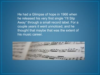 He had a Glimpse of hope in 1966 when 
he released his very first single “I’ll Slip 
Away” through a small record label. For a 
couple years it went unnoticed, and he 
thought that maybe that was the extent of 
his music career. 
 