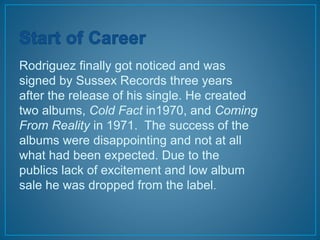Rodriguez finally got noticed and was 
signed by Sussex Records three years 
after the release of his single. He created 
two albums, Cold Fact in1970, and Coming 
From Reality in 1971. The success of the 
albums were disappointing and not at all 
what had been expected. Due to the 
publics lack of excitement and low album 
sale he was dropped from the label. 
 