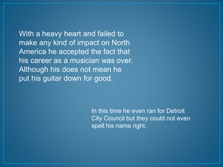 With a heavy heart and failed to 
make any kind of impact on North 
America he accepted the fact that 
his career as a musician was over. 
Although his does not mean he 
put his guitar down for good. 
In this time he even ran for Detroit 
City Council but they could not even 
spell his name right. 
 