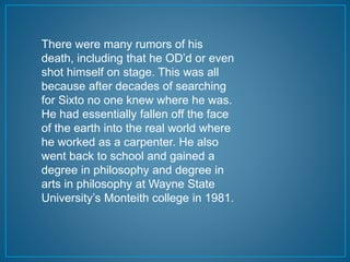 There were many rumors of his 
death, including that he OD’d or even 
shot himself on stage. This was all 
because after decades of searching 
for Sixto no one knew where he was. 
He had essentially fallen off the face 
of the earth into the real world where 
he worked as a carpenter. He also 
went back to school and gained a 
degree in philosophy and degree in 
arts in philosophy at Wayne State 
University’s Monteith college in 1981. 
 