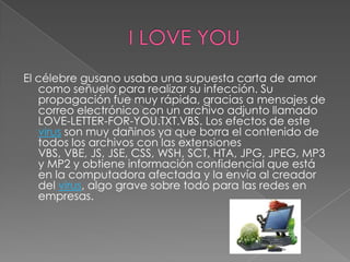 El célebre gusano usaba una supuesta carta de amor
   como señuelo para realizar su infección. Su
   propagación fue muy rápida, gracias a mensajes de
   correo electrónico con un archivo adjunto llamado
   LOVE-LETTER-FOR-YOU.TXT.VBS. Los efectos de este
   virus son muy dañinos ya que borra el contenido de
   todos los archivos con las extensiones
   VBS, VBE, JS, JSE, CSS, WSH, SCT, HTA, JPG, JPEG, MP3
   y MP2 y obtiene información confidencial que está
   en la computadora afectada y la envía al creador
   del virus, algo grave sobre todo para las redes en
   empresas.
 