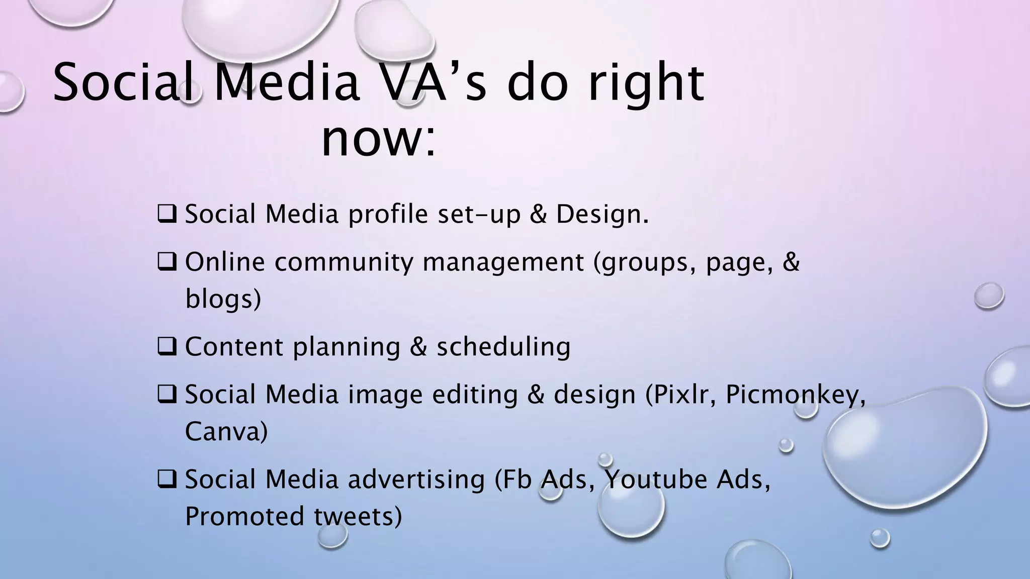 Social Media VA’s do right
now:
 Social Media profile set-up & Design.
 Online community management (groups, page, &
blogs)
 Content planning & scheduling
 Social Media image editing & design (Pixlr, Picmonkey,
Canva)
 Social Media advertising (Fb Ads, Youtube Ads,
Promoted tweets)
 