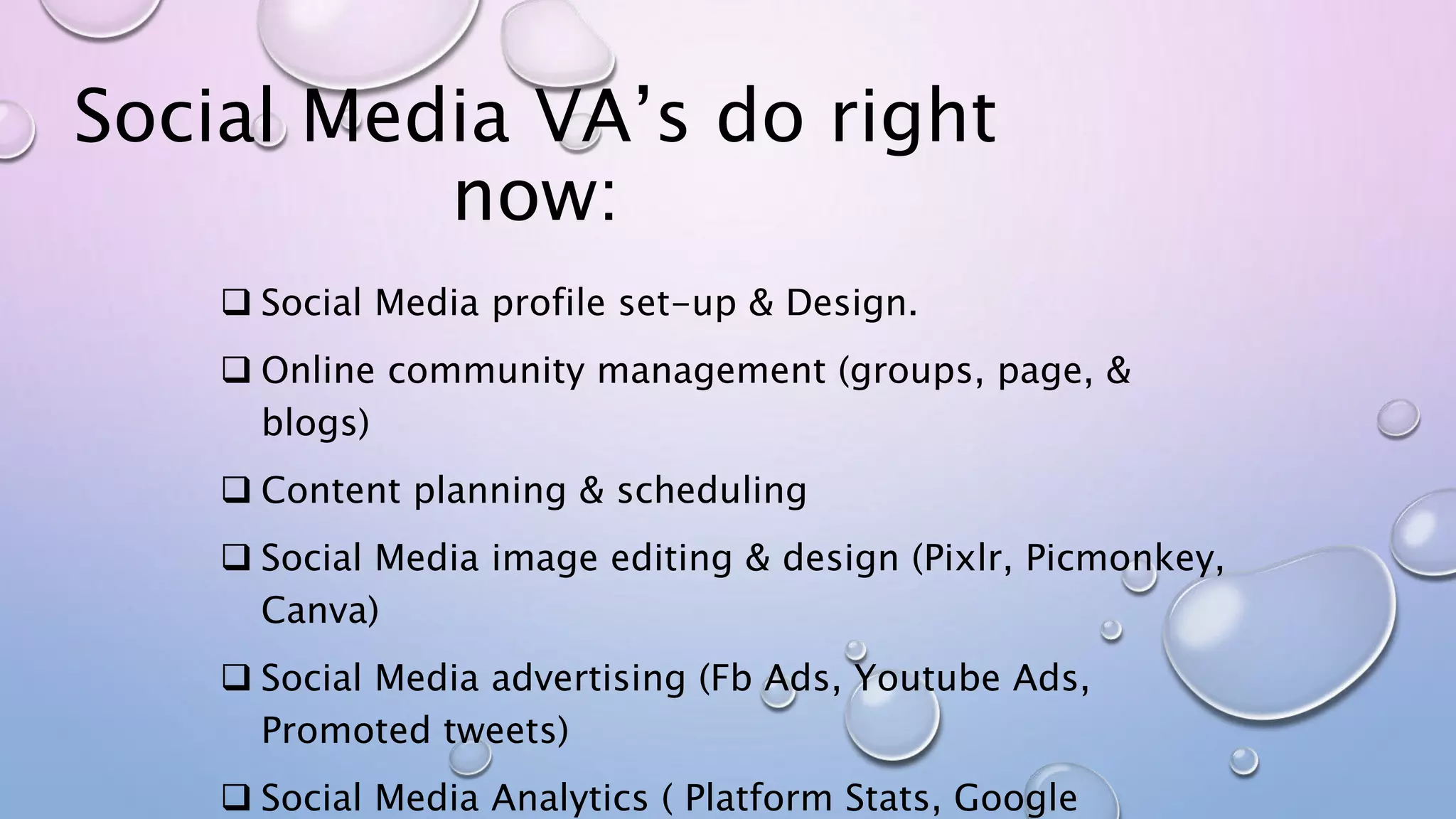 Social Media VA’s do right
now:
 Social Media profile set-up & Design.
 Online community management (groups, page, &
blogs)
 Content planning & scheduling
 Social Media image editing & design (Pixlr, Picmonkey,
Canva)
 Social Media advertising (Fb Ads, Youtube Ads,
Promoted tweets)
 Social Media Analytics ( Platform Stats, Google
 