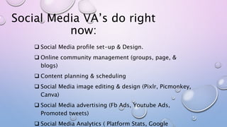 Social Media VA’s do right
now:
 Social Media profile set-up & Design.
 Online community management (groups, page, &
blo...