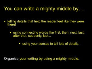 You can write a mighty middle by…

 telling details that help the reader feel like they were
  there!

     using connecting words like first, then, next, last,
      after that, suddenly, last...

           using your senses to tell lots of details.



Organize your writing by using a mighty middle.
 