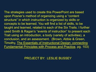 The strategies used to create this PowerPoint are based
upon Posner’s method of organizing using a “content
structure” in which instruction is organized by skills or
concepts to be learned. You will find a list of skills, to be
taught and learned, related to each of the Six Traits. I further
used Smith & Ragan’s “events of instruction” to present each
Trait using an introduction, a body (variety of activities), a
conclusion, and an assessment. (Brown, Abbie & Green,
Timothy, The Essentials of Instructional Design: connecting
Fundamental Principles with Process and Practice, pg. 103)


               PROJECT BY: LESLIE BUSSEY
 