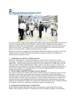 Six Trends Re-Defining the World of Wi-Fi
Posted by Stuart Taylor on May 23, 2013 8:14:48 AM
For much of Wi-Fi’s history, technologists and mobile industry executives viewed it as the “poor
cousin” to licensed mobile communications. Today, all that is changing with the explosive
demand for mobile data, the proliferation of new and powerful devices, and shifts in customer
behavior and usage. Increasingly, Wi-Fi is seen by technologists and consumers alike as a
partner to licensed mobile, enabling expanded wireless access.
Based on research and engagements with leading operators throughout the globe, the Cisco®
Internet Business Solutions Group has identified six important trends that we believe are
redefining this new world of Wi-Fi:
1. Predominance of Wi-Fi for Wireless Access
Almost all mobile devices, including smartphones, now have Wi-Fi as their core access
technology. And people are using these mobile devices to access increasingly data-intensive
applications. Recent research by Cisco IBSG found that roughly half of mobile users are now
watching video on these mobile devices. Today, mobile is less about walking or driving and
more about the convenience of a “nomadic” lifestyle—moving, sitting/stopping and connecting,
then moving on again. Such nomadic locations are ideal for high-speed Wi-Fi, which easily
handles those data-hungry applications.
2. Proven Ways to Use Wi-Fi to Improve the SP Business
The explosive demand for mobile traffic has left mobile operators scrambling for ways to meet
this demand, while overcoming spectrum constraints and managing CapEx expenditures.
Offloading some mobile-data traffic to Wi-Fi promises savings to carriers of $2 to $5 per GB in
deferred CapEx and lower operating expenses. Providers that bundle access to a public Wi-Fi
network with their home broadband service are finding significant improvements in customer
retention and acquisition. Privately, SPs report churn improvements of 10 to 15 percent through
the strategic use of Wi-Fi, delivering a substantial impact to the bottom line.
3. Growing Use and Importance of Public Wi-Fi
IBSG’s mobile research found that one-third of mobile users access public Wi-Fi at least
weekly. Many expect to find Wi-Fi in key locations such as airports, stadiums, town squares,
 