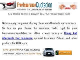 Six Tricks To Help Lower Your Car Insurance Rate
With so many companies offering cheap and affordable car insurance ,
So how do you choose the insurance that’s right for you?
Freeinsurancequotation.com offers a wide variety of Cheap And
Affordable Car Insurance optional Insurance Policies and other
products for All Drivers.
 