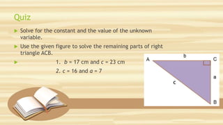 Quiz
 Solve for the constant and the value of the unknown
variable.
 Use the given figure to solve the remaining parts of right
triangle ACB.
 1. b = 17 cm and c = 23 cm
2. c = 16 and a = 7
 