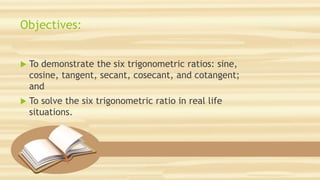 Objectives:
 To demonstrate the six trigonometric ratios: sine,
cosine, tangent, secant, cosecant, and cotangent;
and
 To solve the six trigonometric ratio in real life
situations.
 