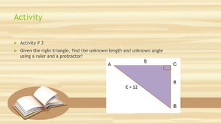 Activity
 Activity # 3
 Given the right triangle, find the unknown length and unknown angle
using a ruler and a protractor?
 