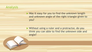 Analysis
 Was it easy for you to find the unknown length
and unknown angle of the right triangle given to
you?
 Without using a ruler and a protractor, do you
think you can able to find the unknown side and
angle?
 