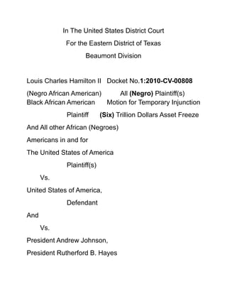 In The United States District Court<br />For the Eastern District of Texas<br />Beaumont Division<br />Louis Charles Hamilton IIDocket No.1:2010-CV-00808<br />(Negro African American)All (Negro) Plaintiff(s) Black African AmericanMotion for Temporary Injunction<br />Plaintiff      (Six) Trillion Dollars Asset Freeze            <br />And All other African (Negroes) <br />Americans in and for<br />The United States of America<br />Plaintiff(s)<br />Vs.        <br />United States of America,<br />Defendant<br />And<br />Vs.<br />President Andrew Johnson,<br />President Rutherford B. Hayes<br />Co-Defendant<br />Complaint and Jury Demand<br />1.<br />Comes now the Plaintiff Louis Charles Hamilton II, appearing Pro Se Comes now the Pro Se Plaintiff Louis Charles Hamilton II; appearing for the Behalf of himself, family and (Negro) descendants, to include but not limited for the full behalf of all (Negro) Black African Americans <br />And their described descendants fully here Pro Se (Hamilton II) herein files this undersign date before the Lord and submitted before the “Honorable Justices” full entertainment within the Laws of the Defendant (The United States of America) <br />The above entitled (TRO) Temporary Restraining Order, injunction motion, and joining motion to freeze (6) “Six Trillion Dollars” of collective “Assets” of the described Defendant (The United States of America) supported with full attached brief herein.<br />And for cause the Pro Se (Negro) Plaintiff Louis Charles Hamilton II will show as follows:<br />,[object Object]