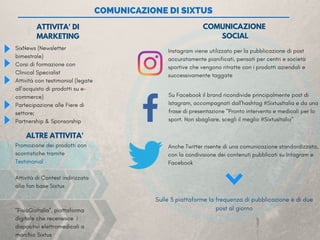 COMUNICAZIONE DI SIXTUS
SixNews (Newsletter
bimestrale)              
Corsi di formazione con
Clinical Specialist
Attività con testimonial (legate
all’acquisto di prodotti su e-
commerce)
Partecipazione alle Fiere di
settore;
Partnership & Sponsorship
 
COMUNICAZIONE
SOCIAL
Su Facebook il brand ricondivide principalmente post di
Istagram, accompagnati dall'hashtag #SixtusItalia e da una
frase di presentazione "Pronto intervento e medicali per lo
sport. Non sbagliare, scegli il meglio #SixtusItalia" 
Instagram viene utilizzato per la pubblicazione di post
accuratamente pianificati, pensati per centri e società
sportive che vengono ritratte con i prodotti aziendali e
successivamente taggate 
ATTIVITA' DI
MARKETING
Anche Twitter risente di una comunicazione standardizzata,
con la condivisione dei contenuti pubblicati su Intagram e
Facebook
Sulle 3 piattaforme la frequenza di pubblicazione è di due
post al giorno
ALTRE ATTIVITA'
Promozione dei prodotti con
scontistiche tramite
Testimonial 
Attività di Contest indirizzata
alla fan base Sixtus
"FisioGoItalia”, piattaforma
digitale che recensisce  i
dispositivi elettromedicali a
marchio Sixtus
 