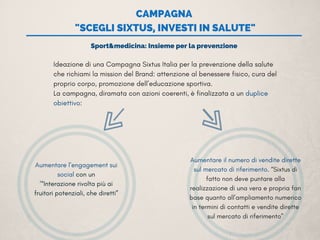 CAMPAGNA
 "SCEGLI SIXTUS, INVESTI IN SALUTE"
Sport&medicina: Insieme per la prevenzione
Ideazione di una Campagna Sixtus Italia per la prevenzione della salute
che richiami la mission del Brand: attenzione al benessere fisico, cura del
proprio corpo, promozione dell’educazione sportiva. 
La campagna, diramata con azioni coerenti, è finalizzata a un duplice
obiettivo:
Aumentare l’engagement sui
social con un
’“Interazione rivolta più ai
fruitori potenziali, che diretti”
Aumentare il numero di vendite dirette
sul mercato di riferimento. “Sixtus di
fatto non deve puntare alla
realizzazione di una vera e propria fan
base quanto all’ampliamento numerico
in termini di contatti e vendite dirette
sul mercato di riferimento”
 