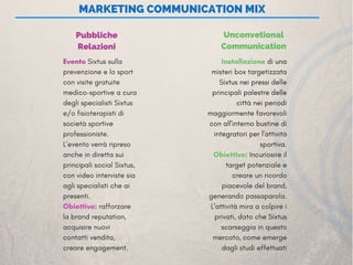  MARKETING COMMUNICATION MIX
Pubbliche
Relazioni
Unconvetional
Communication
Evento Sixtus sulla
prevenzione e lo sport
con visite gratuite
medico-sportive a cura
degli specialisti Sixtus
e/o fisioterapisti di
società sportive
professioniste.
L’evento verrà ripreso
anche in diretta sui
principali social Sixtus,
con video interviste sia
agli specialisti che ai
presenti.
Obiettivo: rafforzare
la brand reputation,
acquisire nuovi
contatti vendita,
creare engagement. 
Installazione di una
misteri box targetizzata
Sixtus nei pressi delle
principali palestre delle
città nei periodi
maggiormente favorevoli
con all'interno bustine di
integratori per l'attività
sportiva.
Obiettivo: Incuriosire il
target potenziale e
creare un ricordo
piacevole del brand,
generando passaparola.
L'attività mira a colpire i
privati, dato che Sixtus
scarseggia in questo
mercato, come emerge
dagli studi effettuati
 
