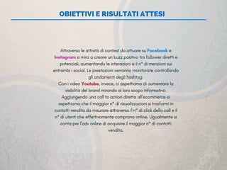 OBIETTIVI E RISULTATI ATTESI
Attraverso le attività di contest da attuare su Facebook e
Instagram si mira a creare un buzz positivo tra follower diretti e
potenziali, aumentando le interazioni e il n° di menzioni sui
entrambi i social. Le prestazioni verranno monitorate controllando
gli andamenti degli hashtag.
Con i video Youtube, invece, ci aspettiamo di aumentare la
visibilità del brand mirando al loro scopo informativo.
Aggiungendo una call to action diretta all’ecommerce ci
aspettiamo che il maggior n° di visualizzazioni si trasformi in
contatti vendita da misurare attraverso il n° di click della call e il
n° di utenti che effettivamente comprano online. Ugualmente si
conta per l’adv online di acquisire il maggior n° di contatti
vendita.
 