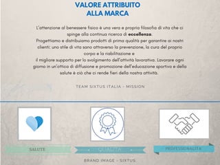 L’attenzione al benessere fisico è una vera e propria filosofia di vita che ci
spinge alla continua ricerca di eccellenza.
Progettiamo e distribuiamo prodotti di prima qualità per garantire ai nostri
clienti: uno stile di vita sano attraverso la prevenzione, la cura del proprio
corpo e la riabilitazione e 
il migliore supporto per lo svolgimento dell’attività lavorativa. Lavorare ogni
giorno in un’ottica di diffusione e promozione dell’educazione sportiva e della
salute è ciò che ci rende fieri della nostra attività. 
TEAM SIXTUS ITALIA - MISSION
SALUTE QUALITA' PROFESSIONALITA'
BRAND IMAGE - SIXTUS
VALORE ATTRIBUITO
ALLA MARCA
 