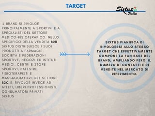 I L B R A N D S I R I V O L G E
P R I N C I P A L M E N T E A S P O R T I V I E A
S P E C I A L I S T I D E L S E T T O R E
M E D I C O - F I S I O T E R A P I C O . N E L L O
S P E C I F I C O D E L L A V E N D I T A B2B
S I X T U S D I S T R I B U I S C E I S U O I
P R O D O T T I A F A R M A C I E ,
S O C I E T À E F E D E R A Z I O N I
S P O R T I V E , N E G O Z I E D I S T I T U T I
M E D I C I , C E N T R I E S T O R E
S P O R T I V I , P A L E S T R E ,
F I S I O T E R A P I S T I E
M A S S A G G I A T O R I . N E L S E T T O R E
B2C S I R I V O L G E I N V E C E A D
A T L E T I , L I B E R I P R O F E S S I O N I S T I ,
C O N S U M A T O R I P R I V A T I
S I X T U S
TARGET
SIXTUS PIANIFICA DI
RIVOLGERSI ALLO STESSO
TARGET CHE EFFETTIVAMENTE
COMPONE LA FAN BASE DEL
BRAND; AMPLIANDO PERO' IL
NUMERO DI CONTATTI E DI
VENDITE NEL MERCATO DI
RIFERIMENTO.
 