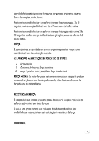 3
actividade física está dependente do recurso, por parte do organismo, a outras
fontes de energia e, assim, temos:
Resistência anaeróbia láctica - são esforço intensos de curta duração , 3 a 10
segudos,sendo a energia obtida através do ATP muscular e da fosfocreatina.
Resistência anaeróbia láctica-são esforços intensos de duração média ,entre 20 a
90 segundos, sendo a energia obtida através do glicogénio, dando-se a forma de3
ácido láctico.
FORÇA:
É, como já vimos, a capacidade que o nosso organismo possui de reagir a uma
resistência através da contracção muscular.
AS .PRINCIPAS MANIFESTAÇÕES DE FORÇA SÃO DE 3 TIPOS:
I. força máxima
II. Rsistencia de força ou força resistente
III. Força Explosivas ou força rápida ou força de velocidade
FORÇA MAXIMA: É a maior força que o sistema neuromuscular é capaz de produzir
numa contracção muscular. Um desporto característico do desenvolvimento da
força Máxima é o halterofilismo.
RESISTENCIA DE FORÇA:
É a capacidade que o nosso organismo possui de resistir a fadiga na realização de
esforços sub-maxíma e de longa duração.
O judo, a luta, greco-romano ou a realização de subidas em bicicletas são
modalidade que se caracterizam pela solicitação da resistência da força.
VELOCIDADE:
 