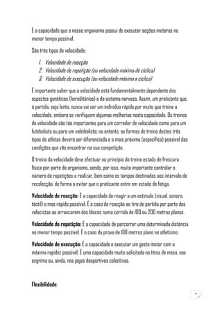 4
É a capacidade que o nosso organismo possui de executar acções motoras no
menor tempo possível.
São três tipos de velocidade:
1. Velocidade de reacção
2. Velocidade de repetição (ou velocidade máxima de cíclica)
3. Velocidade de execução (ou velocidade máxima a cíclica)
É importante saber que a velocidade está fundamentalmente dependente dos
aspectos genéticos (hereditários) e do sistema nervoso. Assim, um praticante que,
á partida, seja lento, nunca vai ser um individuo rápido por muito que treine a
velocidade, embora se verifiquem algumas melhorias nesta capacidade. Os treinos
de velocidade são tão importantes para um corredor de velocidade como para um
futebolista ou para um voleibolista; no entanto, as formas de treino destes três
tipos de atletas deverá ser diferenciada e o mais próximo (especifico) possível das
condições que vão encontrar na sua competição.
O treino da velocidade deve efectuar no princípio do treino estado de frescura
física por parte do organismo, sendo, por isso, muito importante controlar o
número de repetições a realizar, bem como os tempos destinados aos intervalo de
recolecção, de forma a evitar que o praticante entre em estado de fatiga.
Velocidade de reacção: É a capacidade de reagir a um estímulo (visual, sonoro,
táctil) o mas rápido possível. É o caso da reacção ao tiro de partida por parte dos
velocistas ao arrancarem dos blocos numa corrida de 100 ou 200 metros planos.
Velocidade de repetição: É a capacidade de percorrer uma determinada distância
no menor tempo possível. É o caso da prova de 100 metros plano no atletismo.
Velocidade de execução: É a capacidade e executar um gesto motor com a
máxima rapidez possível. É uma capacidade muito solicitada no ténis de mesa, nas
esgrima ou, ainda, nos jogos desportivos colectivas.
Flexibilidade:
 