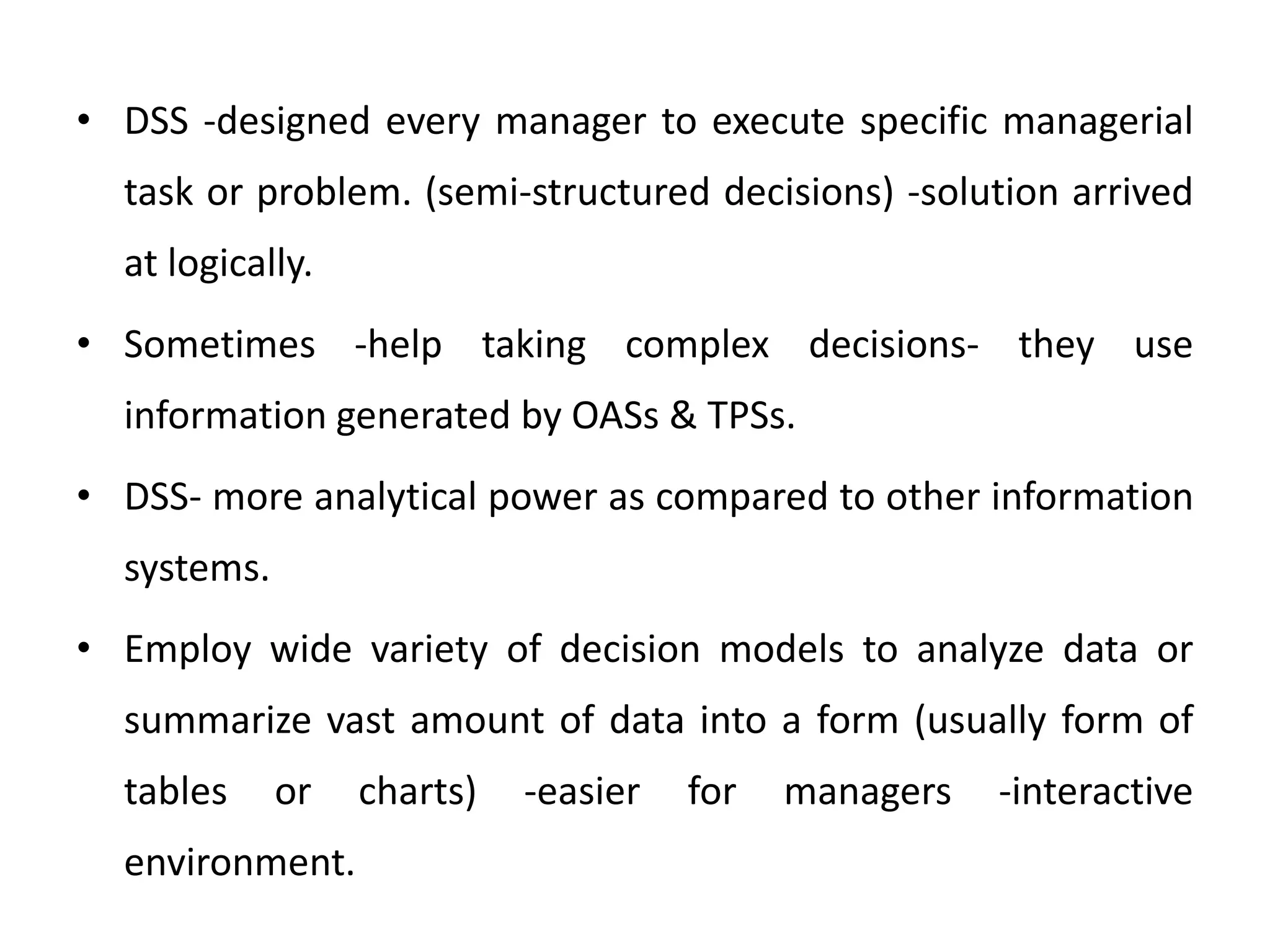 • DSS -designed every manager to execute specific managerial
task or problem. (semi-structured decisions) -solution arrived
at logically.
• Sometimes -help taking complex decisions- they use
information generated by OASs & TPSs.
• DSS- more analytical power as compared to other information
systems.
• Employ wide variety of decision models to analyze data or
summarize vast amount of data into a form (usually form of
tables or charts) -easier for managers -interactive
environment.
 