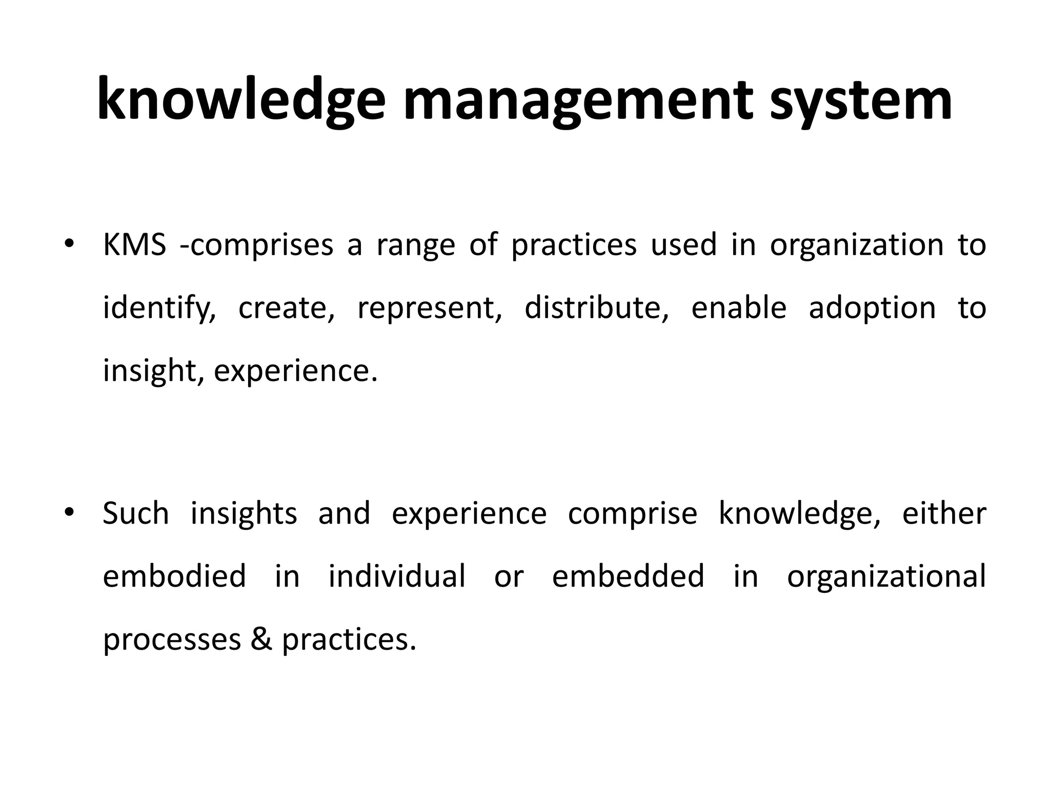 knowledge management system
• KMS -comprises a range of practices used in organization to
identify, create, represent, distribute, enable adoption to
insight, experience.
• Such insights and experience comprise knowledge, either
embodied in individual or embedded in organizational
processes & practices.
 