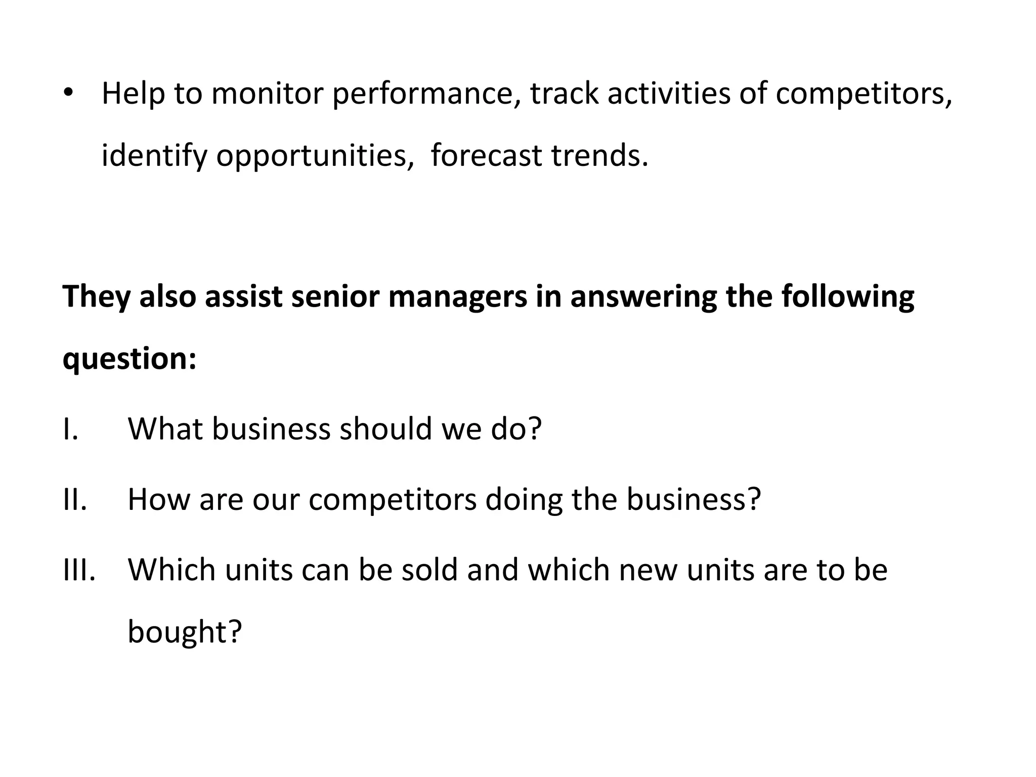 • Help to monitor performance, track activities of competitors,
identify opportunities, forecast trends.
They also assist senior managers in answering the following
question:
I. What business should we do?
II. How are our competitors doing the business?
III. Which units can be sold and which new units are to be
bought?
 