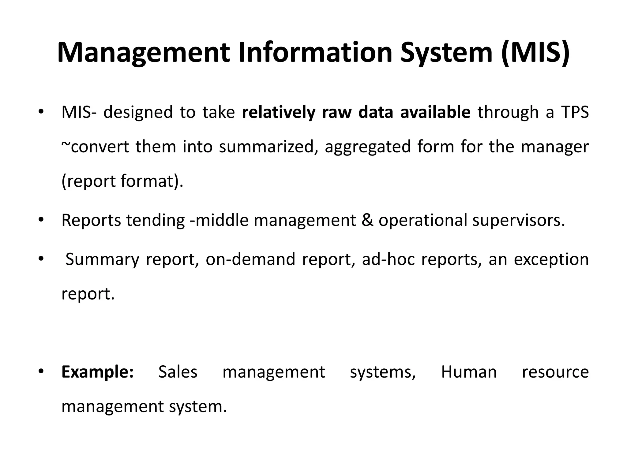 Management Information System (MIS)
• MIS- designed to take relatively raw data available through a TPS
~convert them into summarized, aggregated form for the manager
(report format).
• Reports tending -middle management & operational supervisors.
• Summary report, on-demand report, ad-hoc reports, an exception
report.
• Example: Sales management systems, Human resource
management system.
 