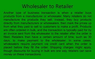 Wholesaler to Retailer
Another type of business transaction is when a retailer buys
products from a manufacturer or wholesaler. Many retailers do not
manufacture the products they sell. Instead, they buy products
directly from manufacturers or wholesalers, then mark the prices up
from what they paid to sell to customers to make a profit. Products
are often ordered in bulk, and the transaction is typically paid for by
an invoice sent from the wholesaler to the retailer after the order is
filled. Retailers then have a certain amount of time, such as 30
days, to make payment to the wholesaler. In some cases,
wholesalers require payment via credit card when the order is
placed before they fill the order. Shipping charges might apply,
though discounts for buying in bulk are one way retailers can save
money on these transactions.
 