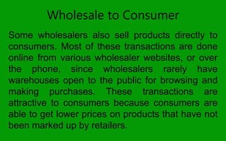 Wholesale to Consumer
Some wholesalers also sell products directly to
consumers. Most of these transactions are done
online from various wholesaler websites, or over
the phone, since wholesalers rarely have
warehouses open to the public for browsing and
making purchases. These transactions are
attractive to consumers because consumers are
able to get lower prices on products that have not
been marked up by retailers.
 