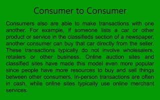 Consumer to Consumer
Consumers also are able to make transactions with one
another. For example, if someone lists a car or other
product or service in the classifieds section of a newspaper,
another consumer can buy that car directly from the seller.
These transactions typically do not involve wholesalers,
retailers or other business. Online auction sites and
classified sites have made this model even more popular
since people have more resources to buy and sell things
between other consumers. In-person transactions are often
in cash, while online sites typically use online merchant
services.
 