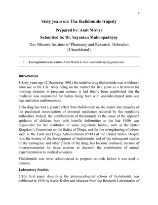1
Sixty years on: The thalidomide tragedy
Prepared by: Amit Mishra
Submitted to: Dr. Sayantan Mukhopadhyay
Dev Bhoomi Institute of Pharmacy and Research, Dehradun
(Uttarakhand)
• Correspondence to Author Amit Mishra E-mail: amitmishrapci@gmail.com
Introduction
1.Sixty years ago (2 December 1961) the sedative drug thalidomide was withdrawn
from use in the UK. After being on the market for five years as a treatment for
morning sickness in pregnant women, it had finally been established that the
medicine was responsible for babies being born with underdeveloped arms and
legs and other malformations.
2.No drug has had a greater effect than thalidomide on the extent and intensity of
the preclinical investigation of potential medicines required by the regulatory
authorities. Indeed, the establishment of thalidomide as the cause of the apparent
epidemic of children born with horrific deformities in the late 1950s was
responsible for the institution of some regulatory bodies, such as the United
Kingdom’s Committee on the Safety of Drugs, and for the strengthening of others,
such as the Food and Drugs Administration (FDA) of the United States. Despite
this, the history of the development of thalidomide, and of the subsequent studies
of the teratogenic and other effects of the drug, has become confused, because of
misrepresentation by those anxious to discredit the contribution of animal
experimentation to medical advances.
Thalidomide was never administered to pregnant animals before it was used in
humans.
Laboratory Studies
3.The first paper describing the pharmacological actions of thalidomide was
published in 1956 by Kunz, Keller and Mückter from the Research Laboratories of
 