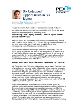 Six Untapped
                Opportunities in Six
                Sigma
Contributor: Bryan Camoens View linked In Profile
Posted: 05/12/2011 12:00:00 AM EDT

Process Excellence Network’s Bryan Camoens speaks to 6 Six Sigma
authorities who discuss the untapped opportunities in Six Sigma and where
we will see their deployment in the coming years.
Seow Hong Xuan, Deputy Director, Lean Six Sigma Master
Black Belt SINGTEL:
"Lean Six Sigma is a structured approach towards problem solving. People
used to say Six Sigma only works for process that has controlled factors but it
has been proven otherwise. People used to say Six Sigma is for
manufacturing, again it has been proven otherwise.

Many other industries are deploying in their areas. Importantly, Lean Six
Sigma should be deployed and used as and when there is an opportunity in
terms of Define, Measure, Analyze, Improve and Control. If you look at any
happenings in the day-to-day activities, DMAIC just happens to everything.
You don’t know what you don’t know, so just go forward and uncover any
opportunities that come along with DMAIC."

Khwaja Moinuddin, Head of Process Excellence for Garmco :
"Six Sigma and Lean (TPS) methodologies are like an ocean. Even the most
advanced experts are yet to tap the full potential of lean six sigma philosophy
and methodology. Most of the organizations are satisfied with simple analysis
(like fish bone diagrams, process maps and basic statistical analyses like
regression analysis, basic DOEs etc). It takes a while (and of course lots and
lots of patience) to teach and train and get the buy in from employees to
actually use these simple methodologies instead of taking the shot gun
approach of jumping to solutions. One of the most famous quotes is 'In GOD
we believe, for all else, show me the data'.

Just to give an example of untapped opportunities is using advanced
statistical methods like surface response designs (advanced form of Design of
Experiment), advanced regression analysis (using curvature and Durbin
Watson statistics, linking eVSMs with excel and thus analyzing VSMs, design
FMEAs etc). There are many more. As we dig deeper into each method, we
understand the process more and thus make the correct decisions and thus
move the organization in the right direction (leaving the competition miles
behind). The only thing we need is patience. Many people use the term
“Paralysis by Analysis” referring to too much analysis and no decision making.
 