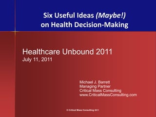 Six Useful Ideas (Maybe!)
       on Health Decision-Making


Healthcare Unbound 2011
July 11, 2011



                            Michael J. Barrett
                            Managing Partner
                            Critical Mass Consulting
                            www.CriticalMassConsulting.com


                © Critical Mass Consulting 2011
 