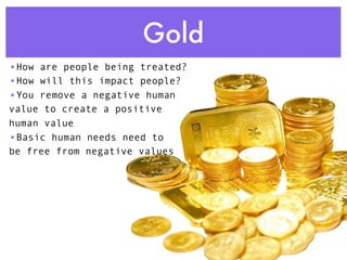 Gold
•How are people being treated?
•How will this impact people?
•You remove a negative human
value to create a positive
human value
•Basic human needs need to
be free from negative values
 