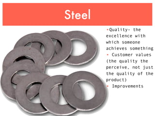 Steel
        •Quality- the
        excellence with
        which someone
        achieves something
        • Customer values
        (the quality the
        perceive, not just
        the quality of the
        product)
        • Improvements
 