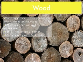 Wood
•Your impact on third parties that
aren’t directly involved
•Effect on your natural
environment
•Social impact on a region
•Office environment/attitude
 