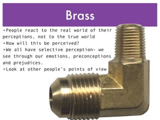 Brass
•People react to the real world of their
perceptions, not to the true world
•How will this be perceived?
•We all have selective perception- we
see through our emotions, preconceptions
and prejudices.
•Look at other people’s points of view
 