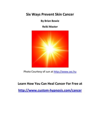 Six Ways Prevent Skin Cancer
                By Brian Bowie
                 Reiki Master




   Photo Courtesy of sun at http://www.sxc.hu



Learn How You Can Heal Cancer For Free at
http://www.custom-hypnosis.com/cancer
 