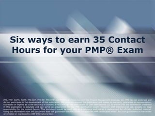 Six ways to earn 35 Contact
Hours for your PMP® Exam

PMI, PMP, CAPM, PgMP, PMI-ACP, PMI-SP, PMI-RMP and PMBOK are trademarks of the Project Management Institute, Inc. PMI has not endorsed and
did not participate in the development of this publication. PMI does not sponsor this publication and makes no warranty, guarantee or representation,
expressed or implied as to the accuracy or content. Every attempt has been made by OSP International LLC to ensure that the information presented
in this publication is accurate and can serve as preparation for the PMP certification exam. However, OSP International LLC accepts no legal
responsibility for the content herein. This document should be used only as a reference and not as a replacement for officially published material.
Using the information from this document does not guarantee that the reader will pass the PMP certification exam. No such guarantees or warranties
are implied or expressed by OSP International LLC.

 