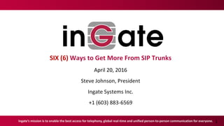 1
SIX (6) Ways to Get More From SIP Trunks
April 20, 2016
Steve Johnson, President
Ingate Systems Inc.
+1 (603) 883-6569
Ingate’s mission is to enable the best access for telephony, global real-time and unified person-to-person communication for everyone.
 