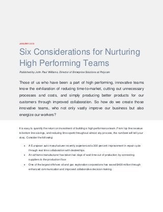 JANUARY 2013 
Six Considerations for Nurturing High Performing Teams 
Published by John Paul Williams, Director of Enterprise Solutions at Polycom 
Those of us who have been a part of high performing, innovative teams know the exhilaration of reducing time-to-market, cutting out unnecessary processes and costs, and simply producing better products for our customers through improved collaboration. So how do we create those innovative teams, who not only vastly improve our business but also energize our workers? 
It is easy to quantify the return on investment of building a high performance team. From top line revenue to bottom line savings, and reducing time spent throughout almost any process, the numbers will tell your story. Consider the following: 
 A European auto manufacturer recently experienced a 300 percent improvement in repair cycle through real time collaboration with dealerships. 
 An airframe manufacturer has taken two days of wait time out of production by connecting suppliers to the production floor. 
 One of the largest offshore oil and gas exploration corporations has saved $400 million through enhanced communication and improved collaborative decision making.  