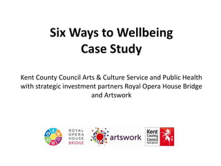 Six Ways to Wellbeing
Case Study
Kent County Council Arts & Culture Service and Public Health
with strategic investment partners Royal Opera House Bridge
and Artswork
 