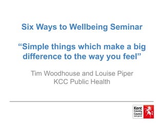 Six Ways to Wellbeing Seminar
“Simple things which make a big
difference to the way you feel”
Tim Woodhouse and Louise Piper
KCC Public Health
 
