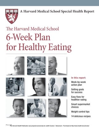 A Harvard Medical School Special Health Report

The Harvard Medical School

6-Week Plan
for Healthy Eating
In this report:
Week-by-week
action plan
Setting goals
for success
Easy ﬁxes for
healthier eating
Smart supermarket
choices
Weight control tips
14 delicious recipes

Price: $29

This Harvard Health Publication was prepared exclusively for Judith Coulson - Geissmann - Purchased at http://www.health.harvard.edu/

 