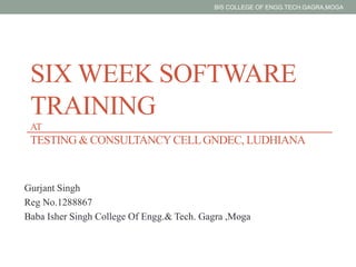 SIX WEEK SOFTWARE
TRAINING
AT
TESTING & CONSULTANCYCELLGNDEC, LUDHIANA
Gurjant Singh
Reg No.1288867
Baba Isher Singh College Of Engg.& Tech. Gagra ,Moga
BIS COLLEGE OF ENGG.TECH.GAGRA,MOGA
 