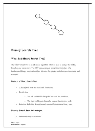 Binary Search Tree
What is a Binary Search Tree?
The binary search tree is an advanced algorithm which is used to analyse the nodes,
branches and many more. The BST was developed using the architecture of a
fundamental binary search algorithm, allowing for quicker node lookups, insertions, and
removals.
Features of Binary Search Tree
 A binary tree with the additional restriction
 Restriction:
o The left child must always be less than the root node
o The right child must always be greater than the root node
 Insertion, Deletion, Search is much more efficient than a binary tree
Binary Search Tree Advantages
 Maintains order in elements
17 | P a g e
Kiran Reddy Chagam
 